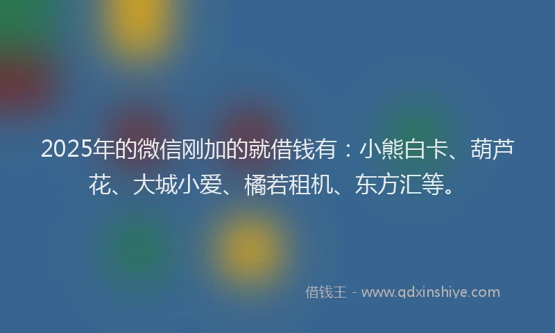 2025年的微信刚加的就借钱有：小熊白卡、葫芦花、大城小爱、橘若租机、东方汇等。
