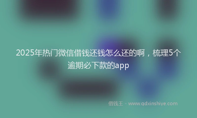 2025年热门微信借钱还钱怎么还的啊，梳理5个逾期必下款的app