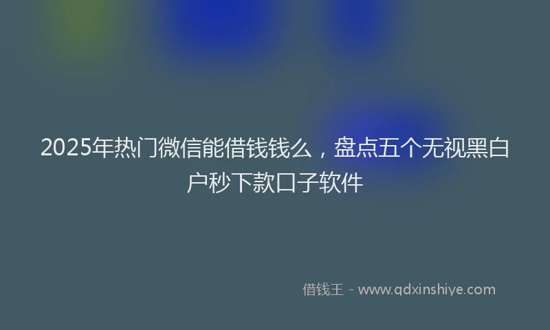 2025年热门微信能借钱钱么，盘点五个无视黑白户秒下款口子软件