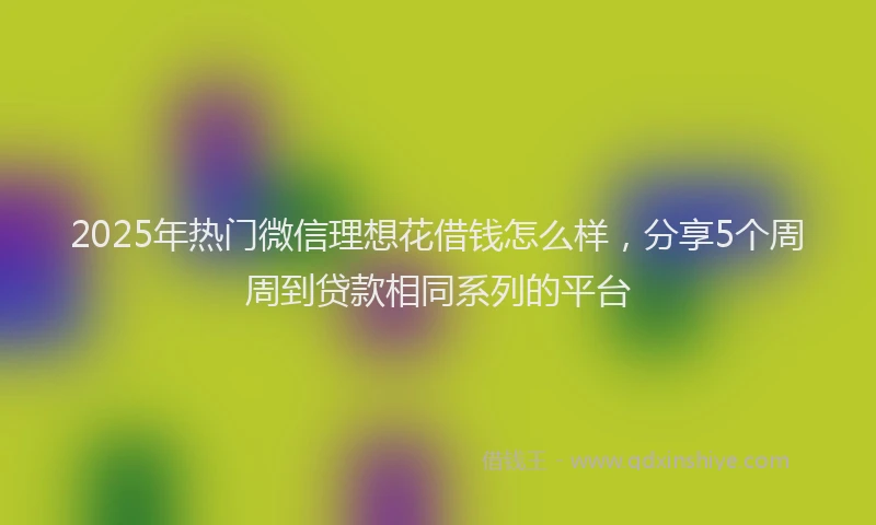2025年热门微信理想花借钱怎么样，分享5个周周到贷款相同系列的平台