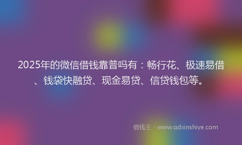 2025年的微信借钱靠普吗有：畅行花、极速易借、钱袋快融贷、现金易贷、信贷钱包等。