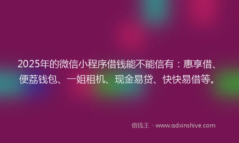 2025年的微信小程序借钱能不能信有：惠享借、便荔钱包、一姐租机、现金易贷、快快易借等。