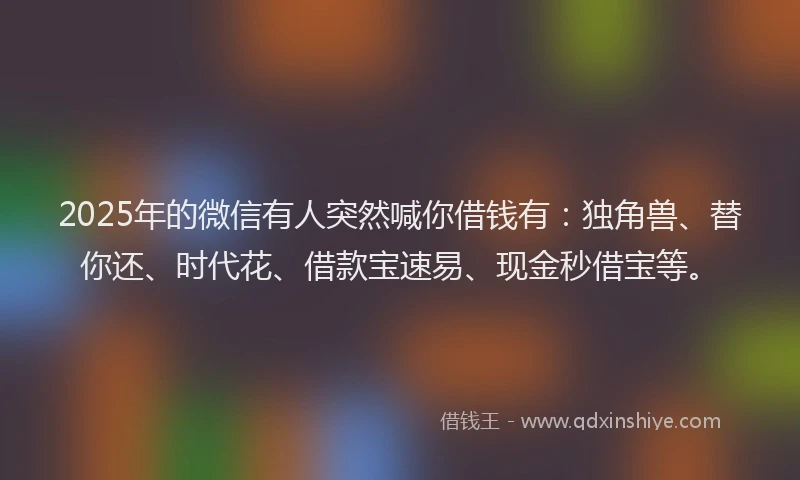 2025年的微信有人突然喊你借钱有：独角兽、替你还、时代花、借款宝速易、现金秒借宝等。