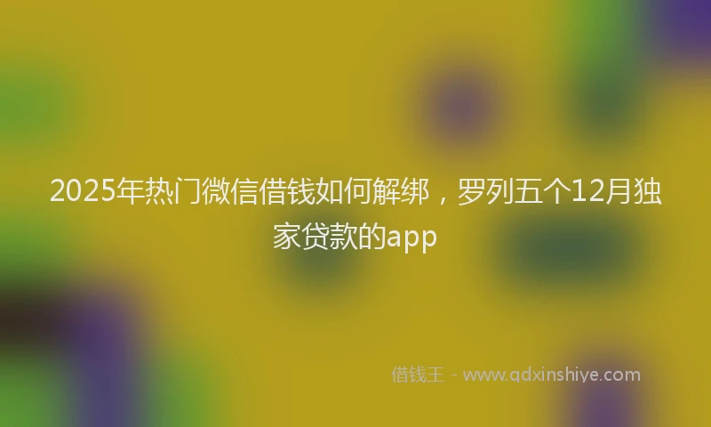 2025年热门微信借钱如何解绑，罗列五个12月独家贷款的app