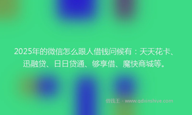 2025年的微信怎么跟人借钱问候有：天天花卡、迅融贷、日日贷通、够享借、魔快商城等。