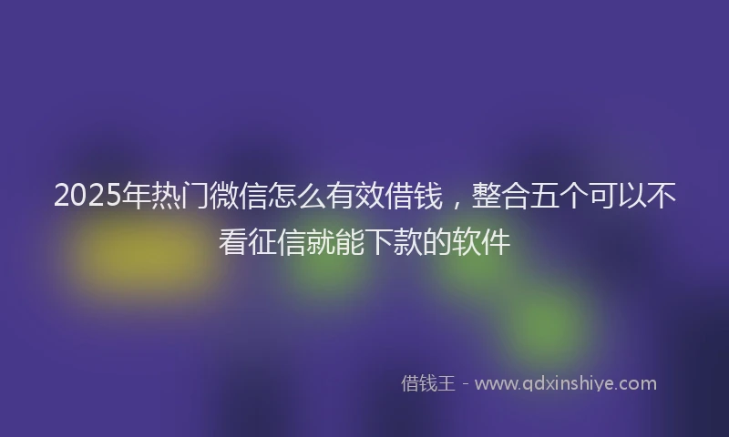 2025年热门微信怎么有效借钱，整合五个可以不看征信就能下款的软件