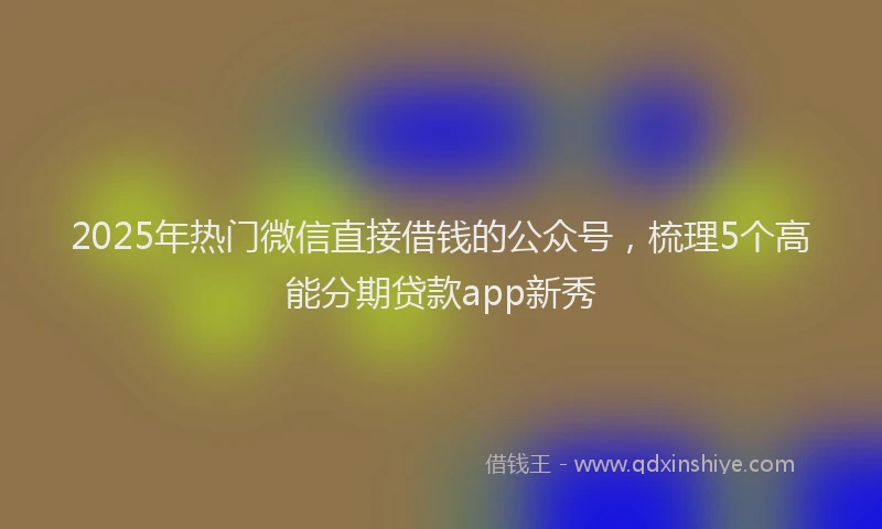 2025年热门微信直接借钱的公众号，梳理5个高能分期贷款app新秀