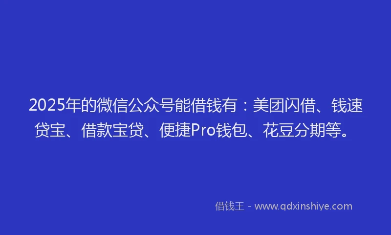 2025年的微信公众号能借钱有：美团闪借、钱速贷宝、借款宝贷、便捷Pro钱包、花豆分期等。