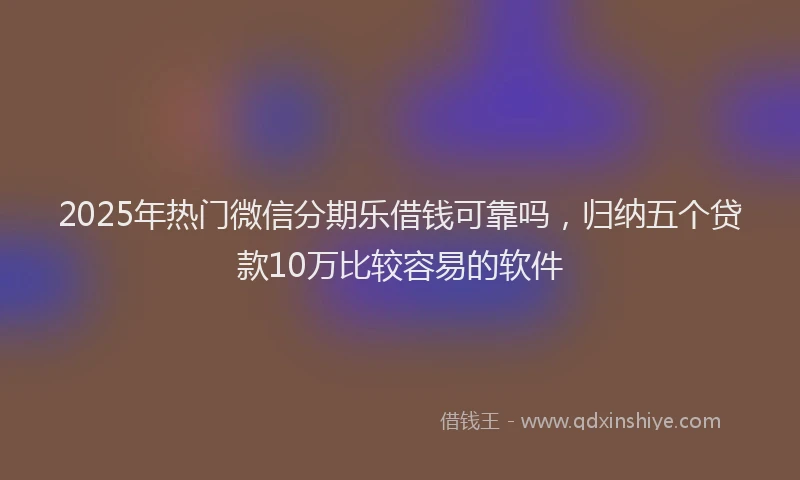 2025年热门微信分期乐借钱可靠吗，归纳五个贷款10万比较容易的软件
