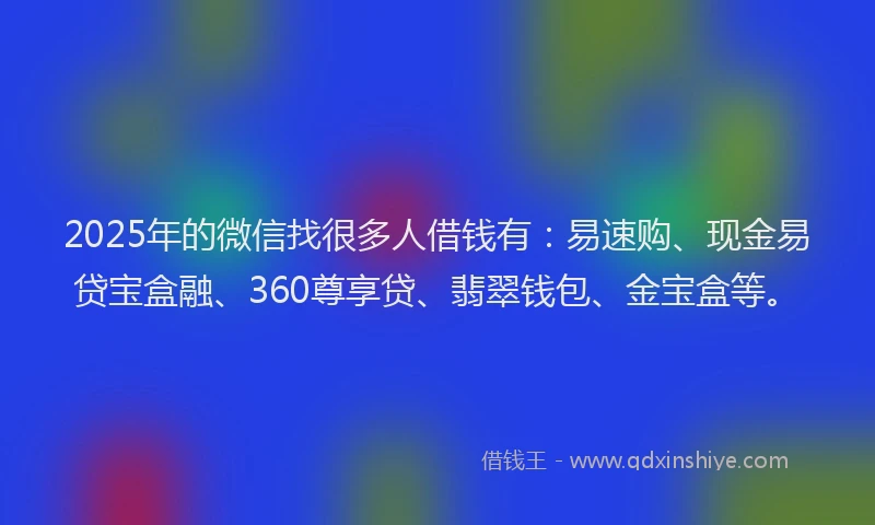 2025年的微信找很多人借钱有：易速购、现金易贷宝盒融、360尊享贷、翡翠钱包、金宝盒等。