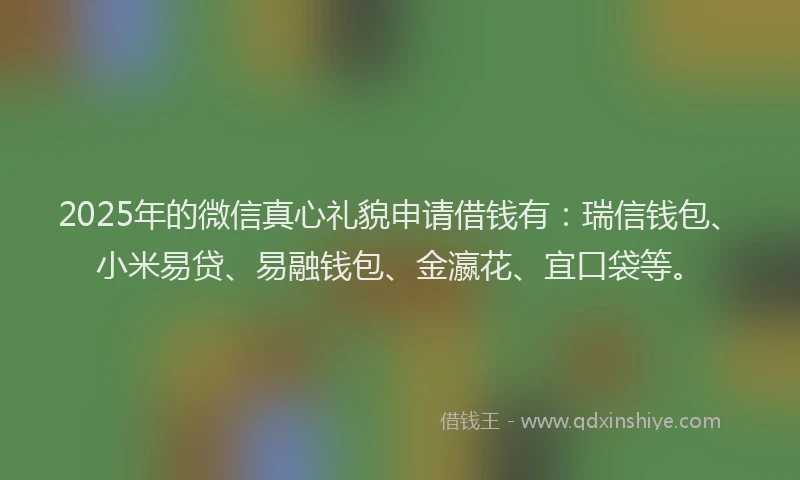 2025年的微信真心礼貌申请借钱有：瑞信钱包、小米易贷、易融钱包、金瀛花、宜口袋等。