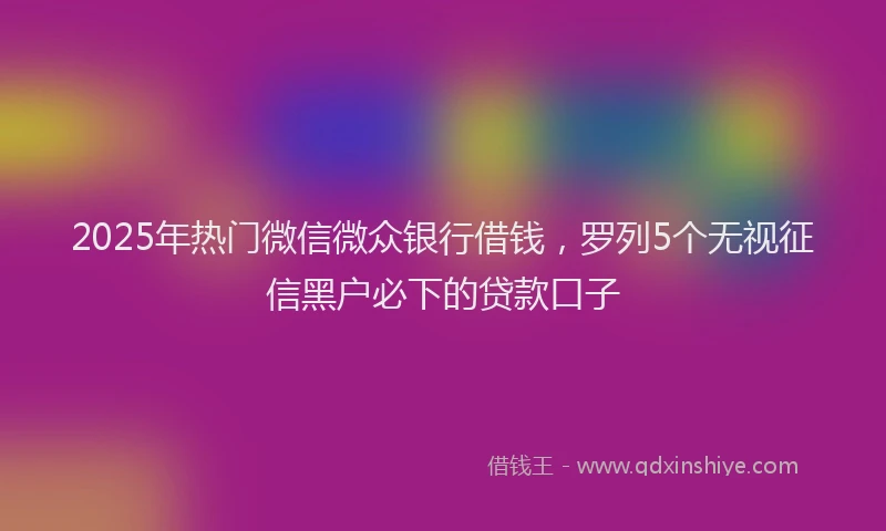 2025年热门微信微众银行借钱，罗列5个无视征信黑户必下的贷款口子