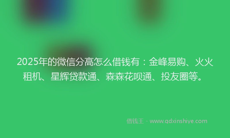 2025年的微信分高怎么借钱有：金峰易购、火火租机、星辉贷款通、森森花呗通、投友圈等。