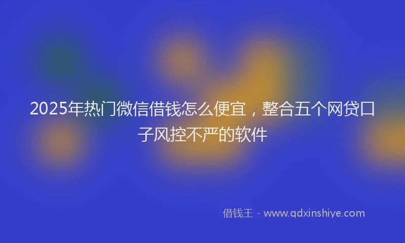 2025年热门微信借钱怎么便宜，整合五个网贷口子风控不严的软件