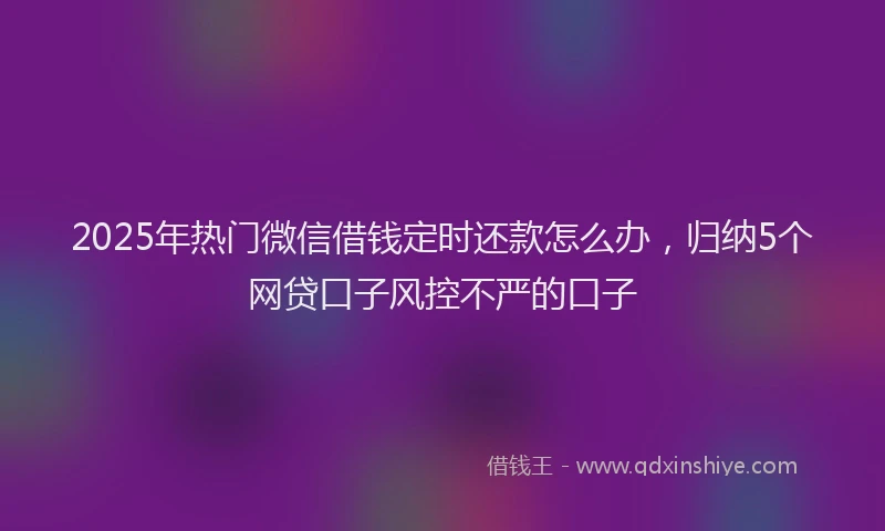 2025年热门微信借钱定时还款怎么办，归纳5个网贷口子风控不严的口子