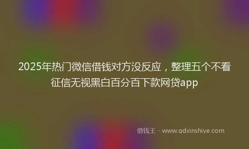 2025年热门微信借钱对方没反应，整理五个不看征信无视黑白百分百下款网贷app