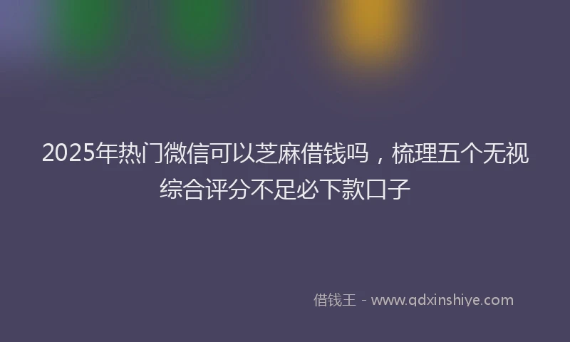 2025年热门微信可以芝麻借钱吗，梳理五个无视综合评分不足必下款口子