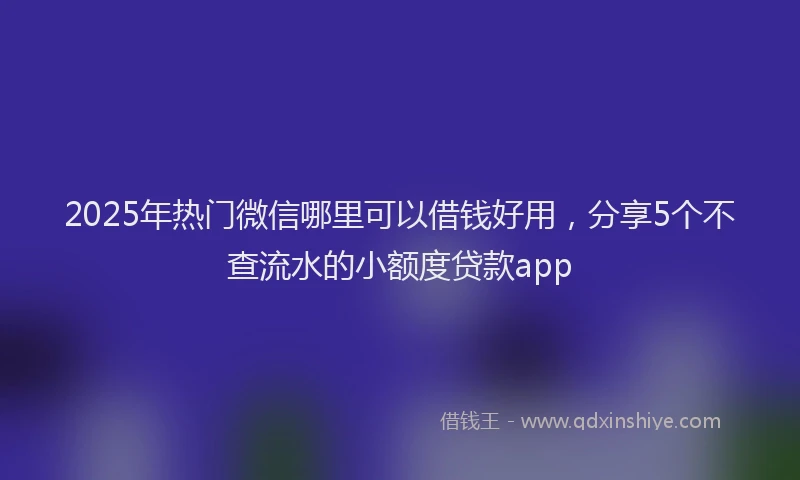 2025年热门微信哪里可以借钱好用，分享5个不查流水的小额度贷款app