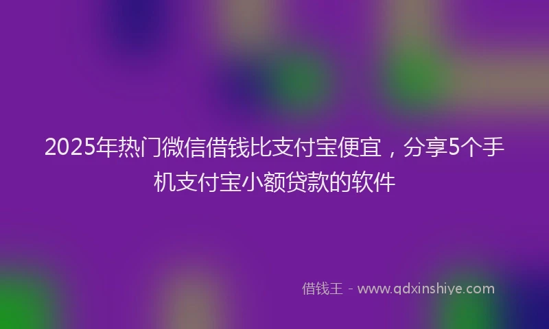 2025年热门微信借钱比支付宝便宜，分享5个手机支付宝小额贷款的软件