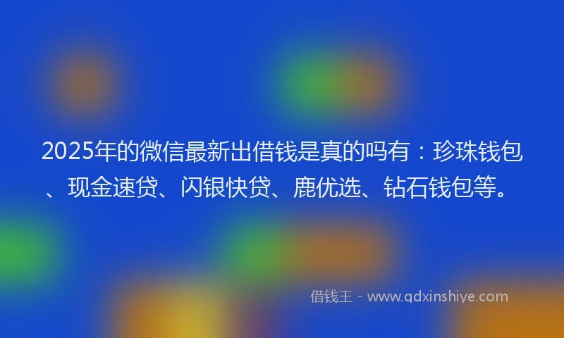 2025年的微信最新出借钱是真的吗有：珍珠钱包、现金速贷、闪银快贷、鹿优选、钻石钱包等。
