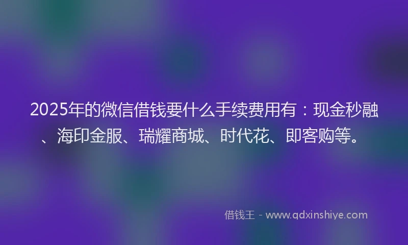 2025年的微信借钱要什么手续费用有：现金秒融、海印金服、瑞耀商城、时代花、即客购等。