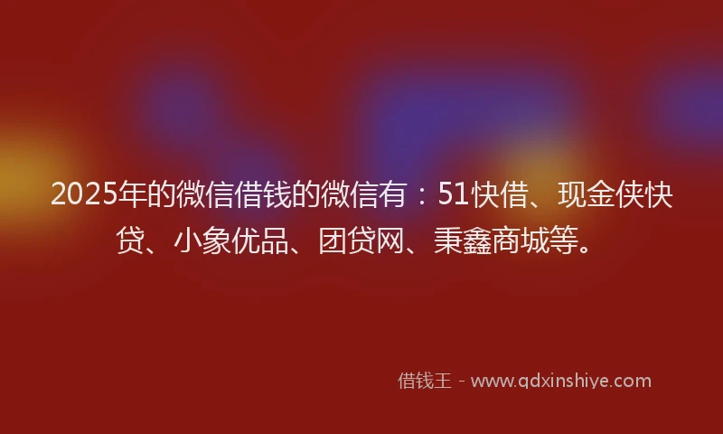 2025年的微信借钱的微信有：51快借、现金侠快贷、小象优品、团贷网、秉鑫商城等。