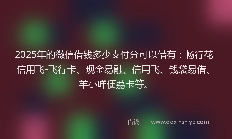 2025年的微信借钱多少支付分可以借有：畅行花-信用飞-飞行卡、现金易融、信用飞、钱袋易借、羊小咩便荔卡等。