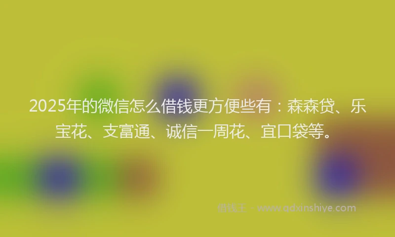 2025年的微信怎么借钱更方便些有：森森贷、乐宝花、支富通、诚信一周花、宜口袋等。