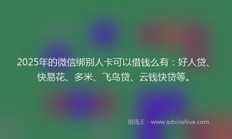 2025年的微信绑别人卡可以借钱么有：好人贷、快易花、多米、飞鸟贷、云钱快贷等。