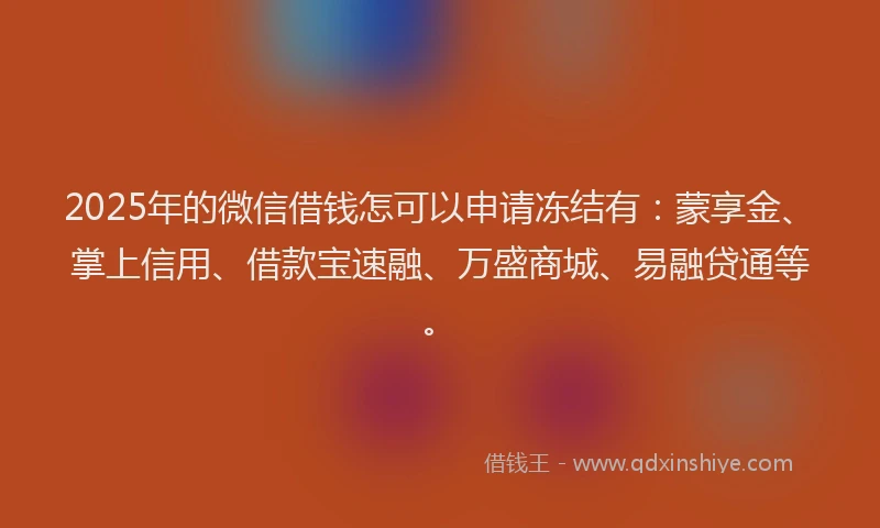 2025年的微信借钱怎可以申请冻结有：蒙享金、掌上信用、借款宝速融、万盛商城、易融贷通等。