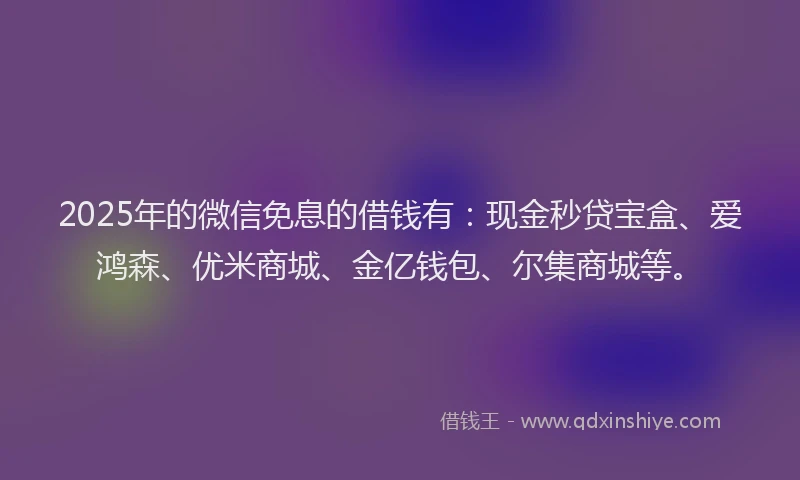 2025年的微信免息的借钱有：现金秒贷宝盒、爱鸿森、优米商城、金亿钱包、尔集商城等。
