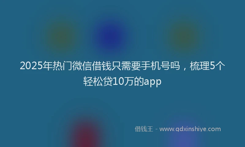 2025年热门微信借钱只需要手机号吗，梳理5个轻松贷10万的app