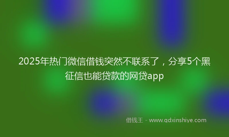 2025年热门微信借钱突然不联系了，分享5个黑征信也能贷款的网贷app