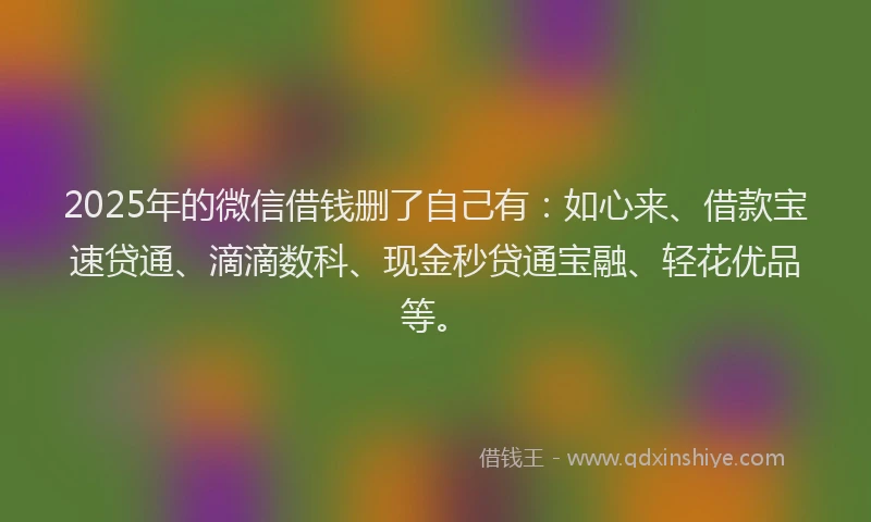 2025年的微信借钱删了自己有：如心来、借款宝速贷通、滴滴数科、现金秒贷通宝融、轻花优品等。
