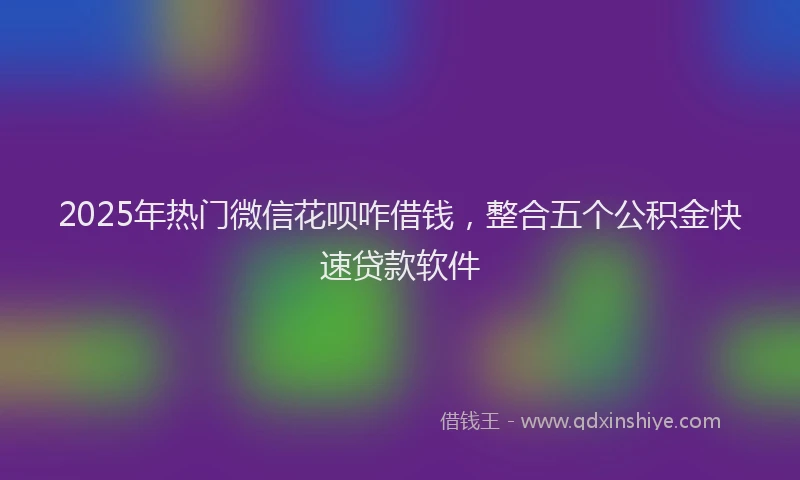 2025年热门微信花呗咋借钱，整合五个公积金快速贷款软件
