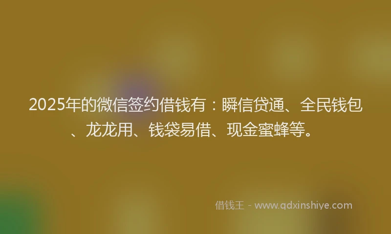2025年的微信签约借钱有：瞬信贷通、全民钱包、龙龙用、钱袋易借、现金蜜蜂等。