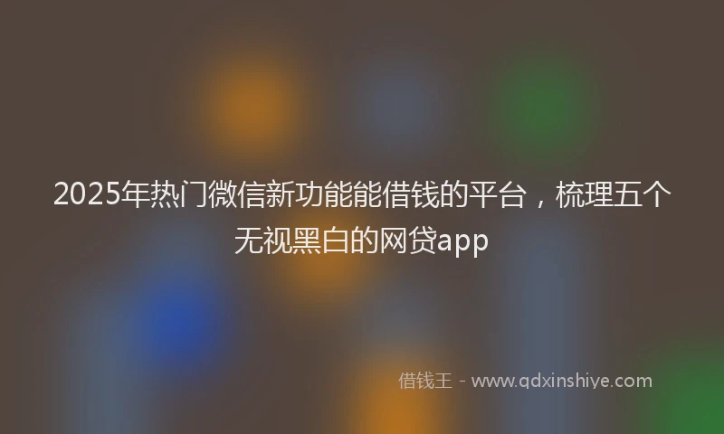 2025年热门微信新功能能借钱的平台，梳理五个无视黑白的网贷app