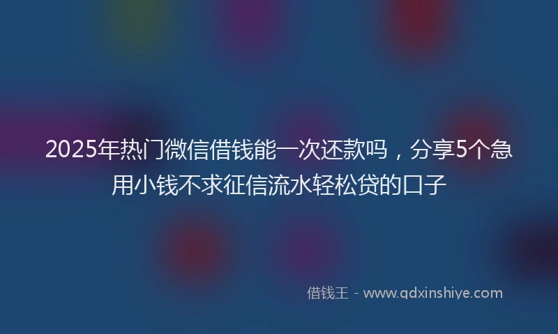 2025年热门微信借钱能一次还款吗，分享5个急用小钱不求征信流水轻松贷的口子