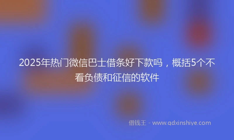 2025年热门微信巴士借条好下款吗，概括5个不看负债和征信的软件
