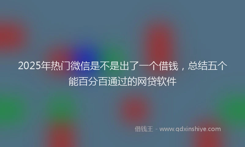 2025年热门微信是不是出了一个借钱，总结五个能百分百通过的网贷软件