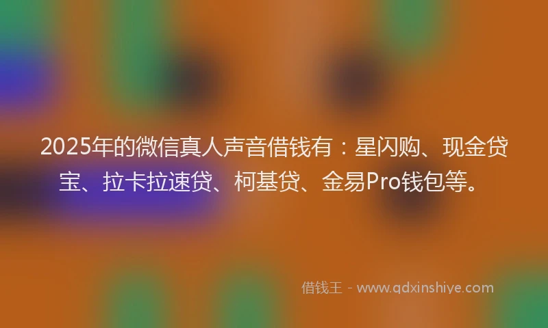 2025年的微信真人声音借钱有：星闪购、现金贷宝、拉卡拉速贷、柯基贷、金易Pro钱包等。
