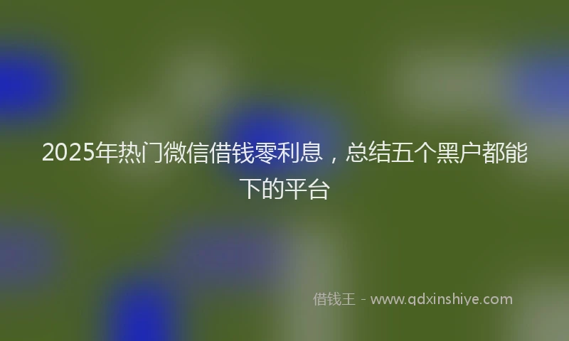 2025年热门微信借钱零利息，总结五个黑户都能下的平台