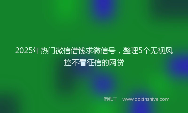 2025年热门微信借钱求微信号，整理5个无视风控不看征信的网贷