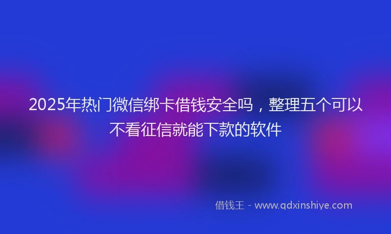2025年热门微信绑卡借钱安全吗，整理五个可以不看征信就能下款的软件
