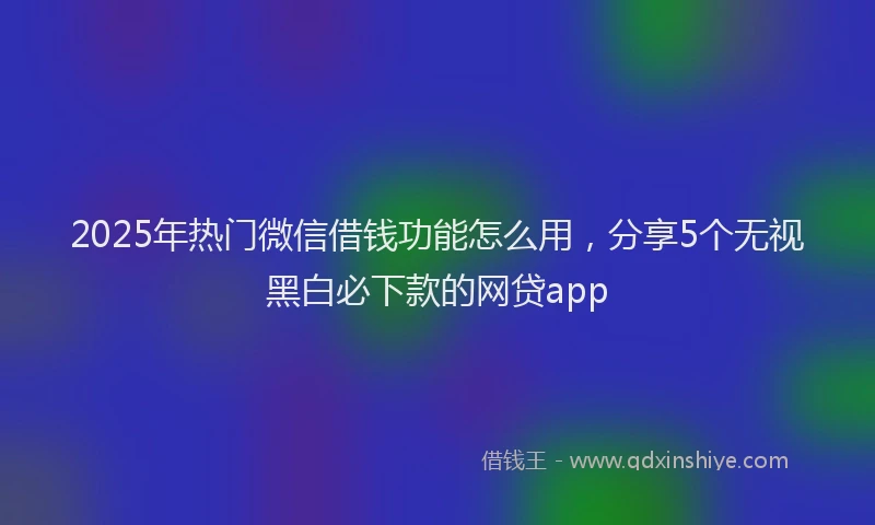 2025年热门微信借钱功能怎么用，分享5个无视黑白必下款的网贷app