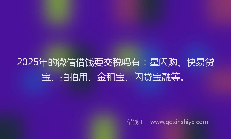2025年的微信借钱要交税吗有：星闪购、快易贷宝、拍拍用、金租宝、闪贷宝融等。