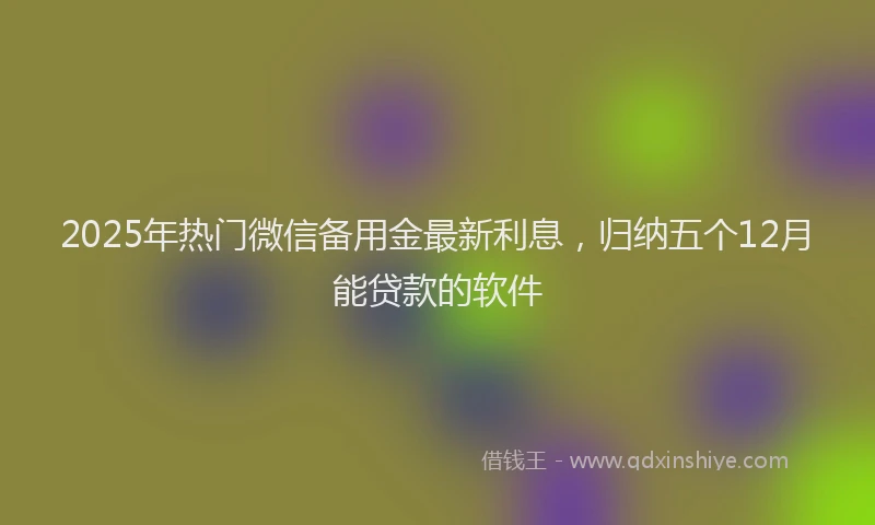 2025年热门微信备用金最新利息，归纳五个12月能贷款的软件