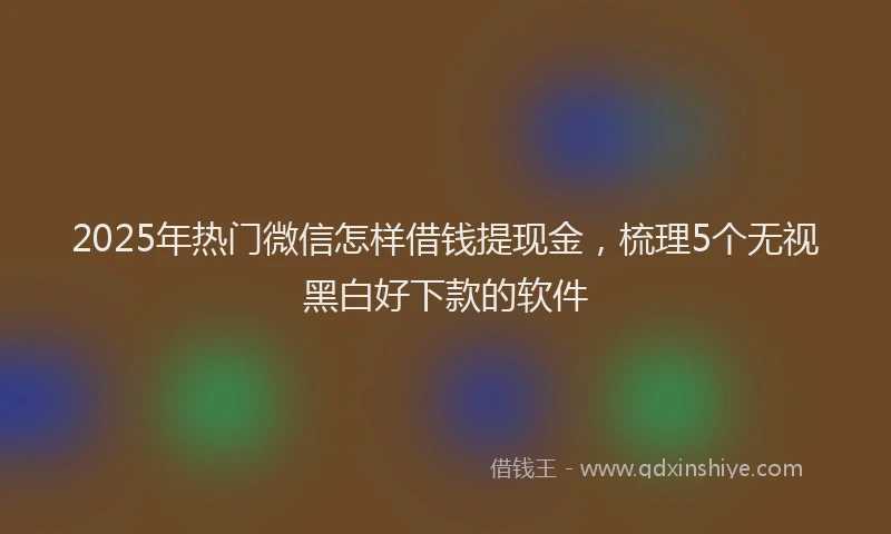 2025年热门微信怎样借钱提现金，梳理5个无视黑白好下款的软件