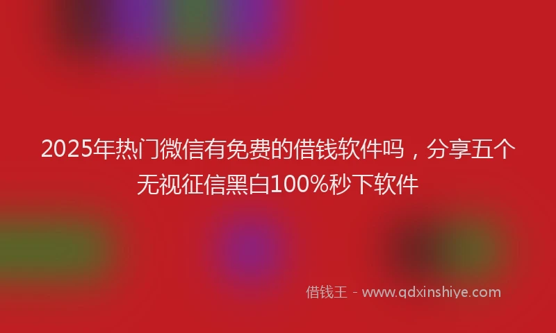 2025年热门微信有免费的借钱软件吗，分享五个无视征信黑白100%秒下软件
