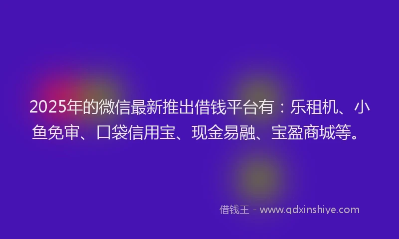 2025年的微信最新推出借钱平台有：乐租机、小鱼免审、口袋信用宝、现金易融、宝盈商城等。